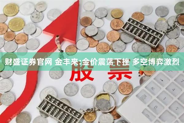 财盛证券官网 金丰来:金价震荡下挫 多空博弈激烈