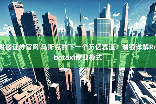财盛证券官网 马斯克的下一个万亿赛道？瑞银详解Robotaxi商业模式