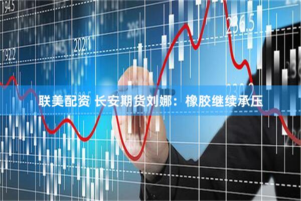 联美配资 长安期货刘娜：橡胶继续承压