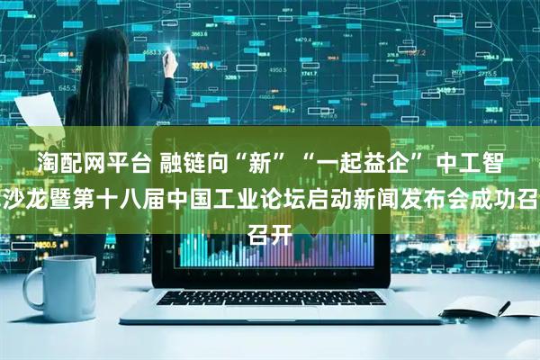淘配网平台 融链向“新” “一起益企” 中工智库沙龙暨第十八届中国工业论坛启动新闻发布会成功召开