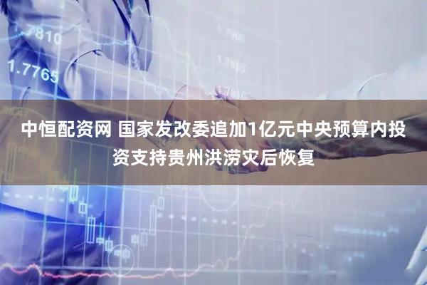 中恒配资网 国家发改委追加1亿元中央预算内投资支持贵州洪涝灾后恢复