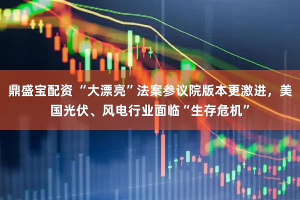 鼎盛宝配资 “大漂亮”法案参议院版本更激进，美国光伏、风电行业面临“生存危机”