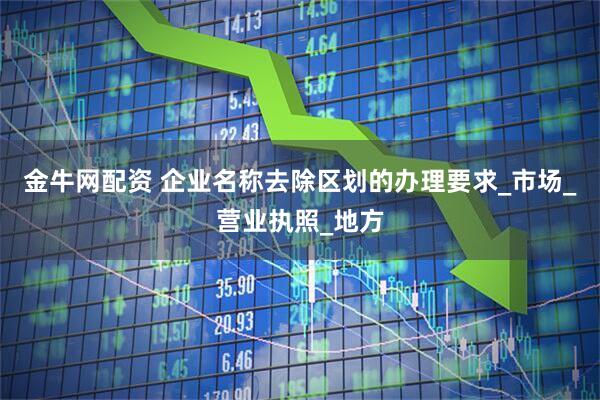 金牛网配资 企业名称去除区划的办理要求_市场_营业执照_地方