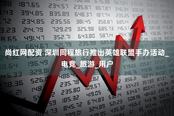 尚红网配资 深圳同程旅行推出英雄联盟手办活动_电竞_旅游_用户