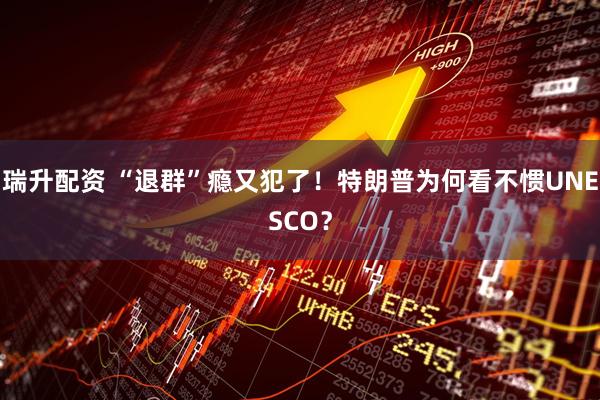 瑞升配资 “退群”瘾又犯了！特朗普为何看不惯UNESCO？