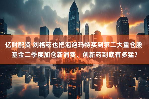 亿财配资 刘格菘也把泡泡玛特买到第二大重仓股 基金二季度加仓新消费、创新药到底有多猛？