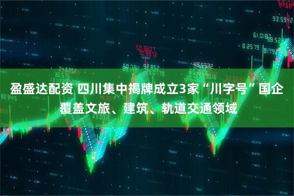 盈盛达配资 四川集中揭牌成立3家“川字号”国企 覆盖文旅、建筑、轨道交通领域