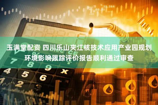 玉满堂配资 四川乐山夹江核技术应用产业园规划环境影响跟踪评价报告顺利通过审查
