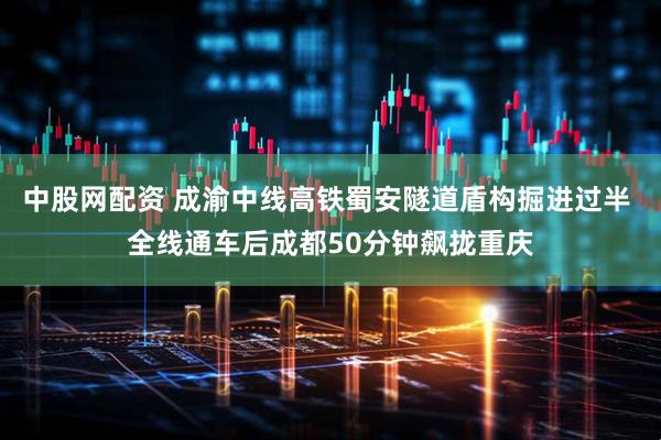 中股网配资 成渝中线高铁蜀安隧道盾构掘进过半 全线通车后成都50分钟飙拢重庆