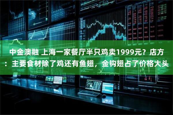 中金澳融 上海一家餐厅半只鸡卖1999元？店方：主要食材除了鸡还有鱼翅，金钩翅占了价格大头