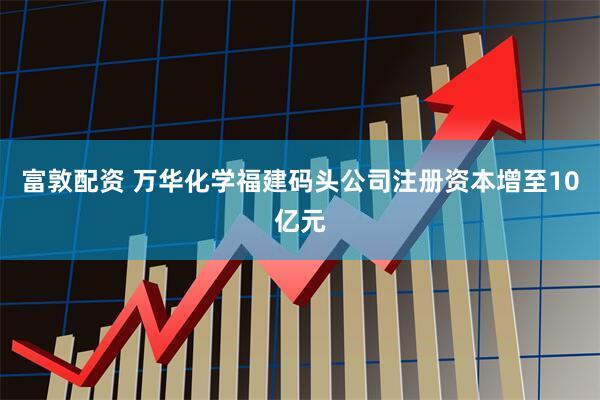 富敦配资 万华化学福建码头公司注册资本增至10亿元