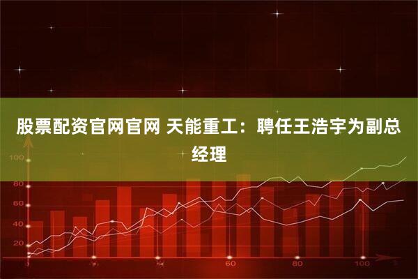 股票配资官网官网 天能重工：聘任王浩宇为副总经理