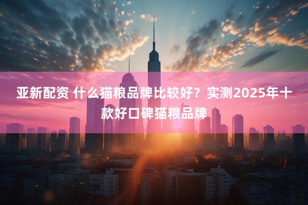 亚新配资 什么猫粮品牌比较好？实测2025年十款好口碑猫粮品牌