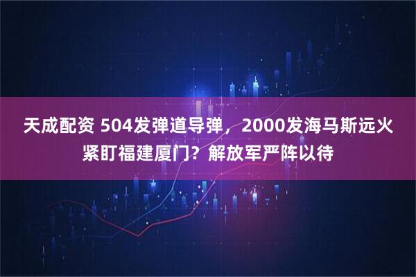 天成配资 504发弹道导弹，2000发海马斯远火紧盯福建厦门？解放军严阵以待