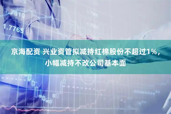 京海配资 兴业资管拟减持红棉股份不超过1%,小幅减持不改公司基本面