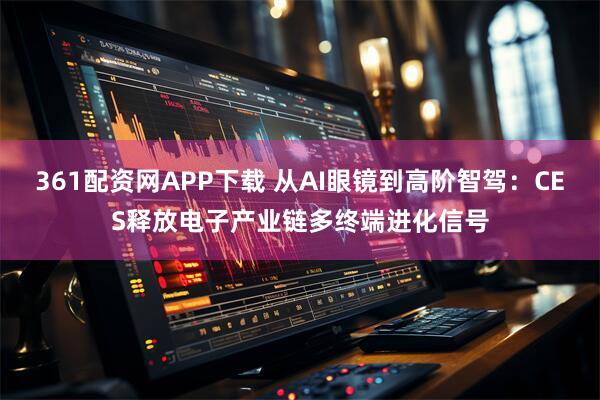 361配资网APP下载 从AI眼镜到高阶智驾：CES释放电子产业链多终端进化信号
