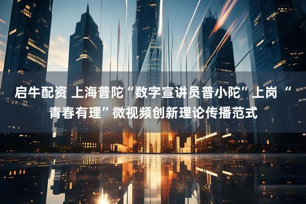 启牛配资 上海普陀“数字宣讲员普小陀”上岗 “青春有理”微视频创新理论传播范式