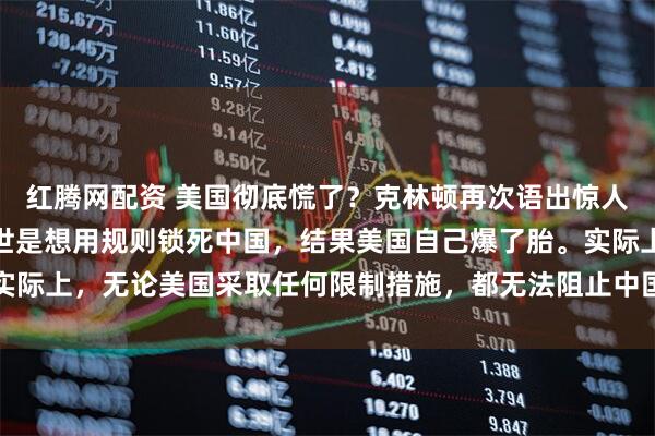 红腾网配资 美国彻底慌了？克林顿再次语出惊人！原来，当年拉中国入世是想用规则锁死中国，结果美国自己爆了胎。实际上，无论美国采取任何限制措施，都无法阻止中国走上科技强国的位置