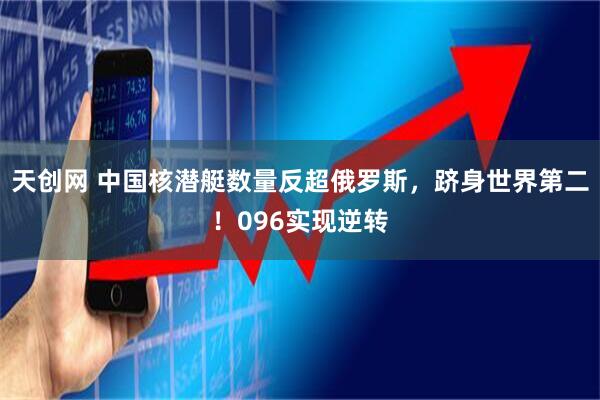 天创网 中国核潜艇数量反超俄罗斯，跻身世界第二！096实现逆转