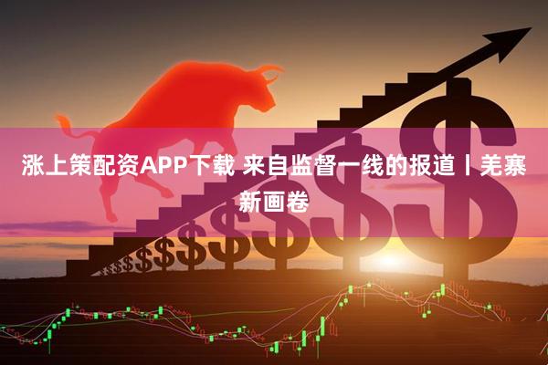 涨上策配资APP下载 来自监督一线的报道丨羌寨新画卷