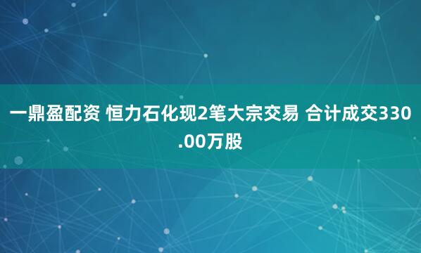 一鼎盈配资 恒力石化现2笔大宗交易 合计成交330.00万股