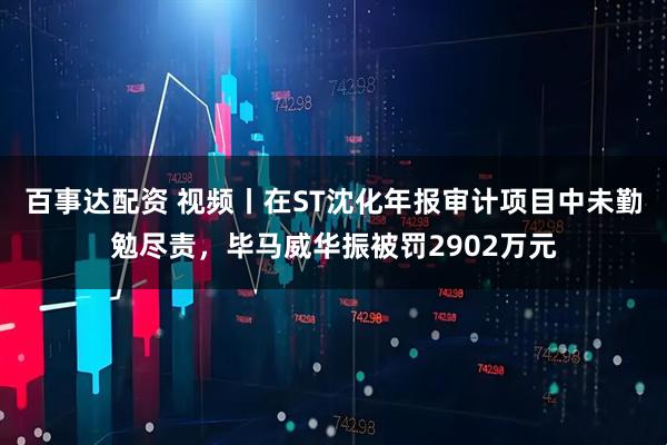 百事达配资 视频丨在ST沈化年报审计项目中未勤勉尽责，毕马威华振被罚2902万元